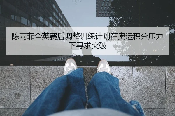 陈雨菲全英赛后调整训练计划在奥运积分压力下寻求突破